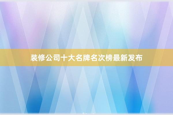 装修公司十大名牌名次榜最新发布
