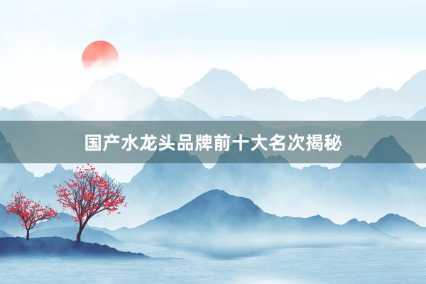 国产水龙头品牌前十大名次揭秘
