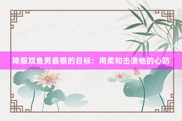 降服双鱼男最狠的目标：用柔和击溃他的心防