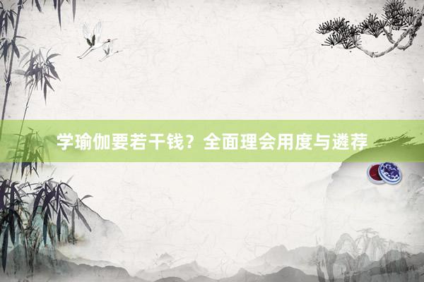 学瑜伽要若干钱？全面理会用度与遴荐